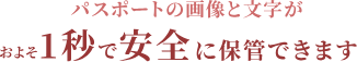 パスポートの画像と文字がおよそ1秒で安全に保管できます。